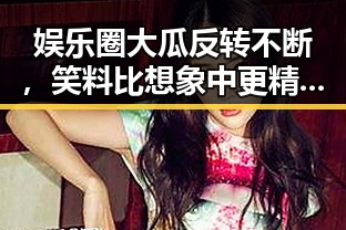 娱乐圈大瓜反转不断，笑料比想象中更精彩🤯